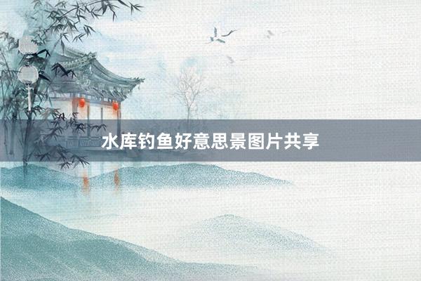 水库钓鱼好意思景图片共享