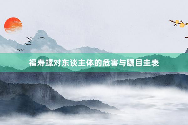福寿螺对东谈主体的危害与瞩目圭表